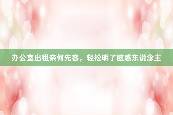 办公室出租奈何先容，轻松明了眩惑东说念主